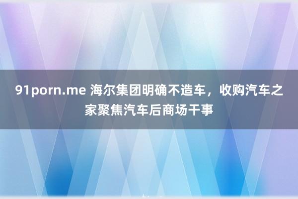 91porn.me 海尔集团明确不造车，收购汽车之家聚焦汽车